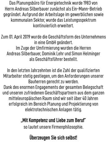 Das Planungsbüro für Energietechnik wurde 1983 von Herrn Andreas Silberbauer zunächst als Ein-Mann-Betrieb gegründet. Aufgrund der Arbeitslage im gewerblichen sowie kommunalen Sektor, wurde das Leistungsspektrum kontinuierlich erweitert.  Zum 01. April 2019 wurde die Geschäftsform des Unternehmens in eine GmbH geändert. Im Zuge der Umfirmierung wurden die Herren Andreas Silberbauer, Dominik Lehr und Simon Helminger als Geschäftsführer bestellt. In den letzten Jahrzehnten ist die Zahl der qualifizierten Mitarbeiter stetig gestiegen, um den Anforderungen unserer Bauherren gerecht zu werden. Dank des enormen Engagements der gesamten Belegschaft und unseren zufriedenen Geschäftspartnern aus dem ganzen mitteleuropäischen Raum sind wir seit über 40 Jahren erfolgreich im Bereich Planung und Projektierung von elektrotechnischen Anlagen tätig. „Mit Kompetenz und Liebe zum Beruf“ so lautet unsere Firmenphilosophie. Überzeugen Sie sich selbst! 