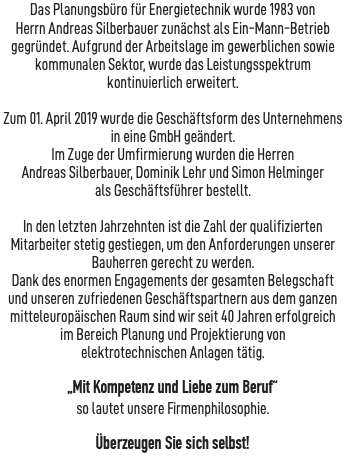 Das Planungsbüro für Energietechnik wurde 1983 von Herrn Andreas Silberbauer zunächst als Ein-Mann-Betrieb gegründet. Aufgrund der Arbeitslage im gewerblichen sowie kommunalen Sektor, wurde das Leistungsspektrum kontinuierlich erweitert.  Zum 01. April 2019 wurde die Geschäftsform des Unternehmens in eine GmbH geändert. Im Zuge der Umfirmierung wurden die Herren Andreas Silberbauer, Dominik Lehr und Simon Helminger als Geschäftsführer bestellt. In den letzten Jahrzehnten ist die Zahl der qualifizierten Mitarbeiter stetig gestiegen, um den Anforderungen unserer Bauherren gerecht zu werden. Dank des enormen Engagements der gesamten Belegschaft und unseren zufriedenen Geschäftspartnern aus dem ganzen mitteleuropäischen Raum sind wir seit 40 Jahren erfolgreich im Bereich Planung und Projektierung von elektrotechnischen Anlagen tätig. „Mit Kompetenz und Liebe zum Beruf“ so lautet unsere Firmenphilosophie. Überzeugen Sie sich selbst! 