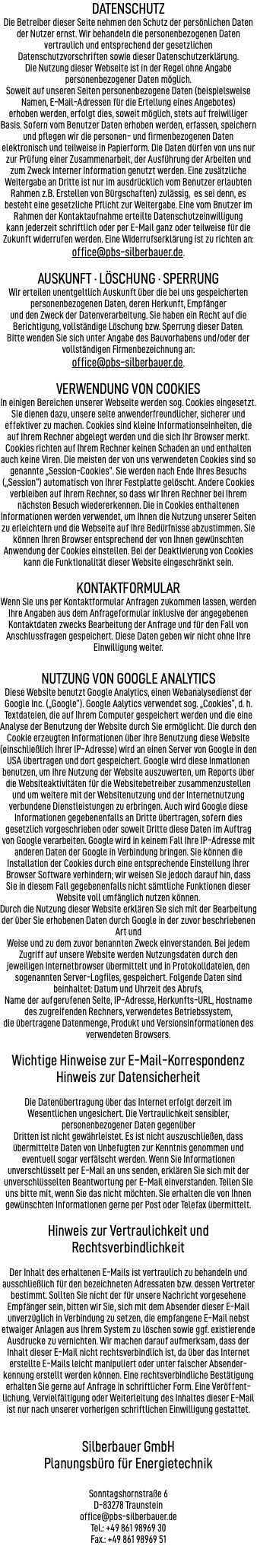 DATENSCHUTZ Die Betreiber dieser Seite nehmen den Schutz der persönlichen Daten der Nutzer ernst. Wir behandeln die personenbezogenen Daten vertraulich und entsprechend der gesetzlichen Datenschutzvorschriften sowie dieser Datenschutzerklärung. Die Nutzung dieser Webseite ist in der Regel ohne Angabe personenbezogener Daten möglich. Soweit auf unseren Seiten personenbezogene Daten (beispielsweise Namen, E-Mail-Adressen für die Ertellung eines Angebotes) erhoben werden, erfolgt dies, soweit möglich, stets auf freiwilliger Basis. Sofern vom Benutzer Daten erhoben werden, erfassen, speichern und pflegen wir die personen- und firmenbezogenen Daten elektronisch und teilweise in Papierform. Die Daten dürfen von uns nur zur Prüfung einer Zusammenarbeit, der Ausführung der Arbeiten und zum Zweck interner Information genutzt werden. Eine zusätzliche Weitergabe an Dritte ist nur im ausdrücklich vom Benutzer erlaubten Rahmen z.B. Erstellen von Bürgschaften) zulässig, es sei denn, es besteht eine gesetzliche Pflicht zur Weitergabe. Eine vom Bnutzer im Rahmen der Kontaktaufnahme erteilte Datenschutzeinwilligung kann jederzeit schriftlich oder per E-Mail ganz oder teilweise für die Zukunft widerrufen werden. Eine Widerrufserklärung ist zu richten an: office@pbs-silberbauer.de. AUSKUNFT · LÖSCHUNG · SPERRUNG Wir erteilen unentgeltlich Auskunft über die bei uns gespeicherten personenbezogenen Daten, deren Herkunft, Empfänger und den Zweck der Datenverarbeitung. Sie haben ein Recht auf die Berichtigung, vollständige Löschung bzw. Sperrung dieser Daten. Bitte wenden Sie sich unter Angabe des Bauvorhabens und/oder der vollständigen Firmenbezeichnung an: office@pbs-silberbauer.de. VERWENDUNG VON COOKIES In einigen Bereichen unserer Webseite werden sog. Cookies eingesetzt. Sie dienen dazu, unsere seite anwenderfreundlicher, sicherer und effektiver zu machen. Cookies sind kleine Informationseinheiten, die auf Ihrem Rechner abgelegt werden und die sich Ihr Browser merkt. Cookies richten auf Ihrem Rechner keinen Schaden an und enthalten auch keine Viren. Die meisten der von uns verwendeten Cookies sind so genannte „Session-Cookies“. Sie werden nach Ende Ihres Besuchs („Session“) automatisch von Ihrer Festplatte gelöscht. Andere Cookies verbleiben auf Ihrem Rechner, so dass wir Ihren Rechner bei Ihrem nächsten Besuch wiedererkennen. Die in Cookies enthaltenen Informationen werden verwendet, um Ihnen die Nutzung unserer Seiten zu erleichtern und die Webseite auf Ihre Bedürfnisse abzustimmen. Sie können Ihren Browser entsprechend der von Ihnen gewünschten Anwendung der Cookies einstellen. Bei der Deaktivierung von Cookies kann die Funktionalität dieser Website eingeschränkt sein. KONTAKTFORMULAR Wenn Sie uns per Kontaktformular Anfragen zukommen lassen, werden Ihre Angaben aus dem Anfrageformular inklusive der angegebenen Kontaktdaten zwecks Bearbeitung der Anfrage und für den Fall von Anschlussfragen gespeichert. Diese Daten geben wir nicht ohne Ihre Einwilligung weiter. NUTZUNG VON GOOGLE ANALYTICS Diese Website benutzt Google Analytics, einen Webanalysedienst der Google Inc. („Google“). Google Aalytics verwendet sog. „Cookies“, d. h. Textdateien, die auf Ihrem Computer gespeichert werden und die eine Analyse der Benutzung der Website durch Sie ermöglicht. Die durch den Cookie erzeugten Informationen über Ihre Benutzung diese Website (einschließlich Ihrer IP-Adresse) wird an einen Server von Google in den USA übertragen und dort gespeichert. Google wird diese Inmationen benutzen, um Ihre Nutzung der Website auszuwerten, um Reports über die Websiteaktivitäten für die Websitebetreiber zusammenzustellen und um weitere mit der Websitenutzung und der Internetnutzung verbundene Dienstleistungen zu erbringen. Auch wird Google diese Informationen gegebenenfalls an Dritte übertragen, sofern dies gesetzlich vorgeschrieben oder soweit Dritte diese Daten im Auftrag von Google verarbeiten. Google wird in keinem Fall Ihre IP-Adresse mit anderen Daten der Google in Verbindung bringen. Sie können die Installation der Cookies durch eine entsprechende Einstellung Ihrer Browser Software verhindern; wir weisen Sie jedoch darauf hin, dass Sie in diesem Fall gegebenenfalls nicht sämtliche Funktionen dieser Website voll umfänglich nutzen können. Durch die Nutzung dieser Website erklären Sie sich mit der Bearbeitung der über Sie erhobenen Daten durch Google in der zuvor beschriebenen Art und Weise und zu dem zuvor benannten Zweck einverstanden. Bei jedem Zugriff auf unsere Website werden Nutzungsdaten durch den jeweiligen Internetbrowser übermittelt und in Protokolldateien, den sogenannten Server-Logfiles, gespeichert. Folgende Daten sind beinhaltet: Datum und Uhrzeit des Abrufs, Name der aufgerufenen Seite, IP-Adresse, Herkunfts-URL, Hostname des zugreifenden Rechners, verwendetes Betriebssystem, die übertragene Datenmenge, Produkt und Versionsinformationen des verwendeten Browsers. Wichtige Hinweise zur E-Mail-Korrespondenz Hinweis zur Datensicherheit Die Datenübertragung über das Internet erfolgt derzeit im Wesentlichen ungesichert. Die Vertraulichkeit sensibler, personenbezogener Daten gegenüber  Dritten ist nicht gewährleistet. Es ist nicht auszuschließen, dass übermittelte Daten von Unbefugten zur Kenntnis genommen und eventuell sogar verfälscht werden. Wenn Sie Informationen unverschlüsselt per E-Mail an uns senden, erklären Sie sich mit der unverschlüsselten Beantwortung per E-Mail einverstanden. Teilen Sie uns bitte mit, wenn Sie das nicht möchten. Sie erhalten die von Ihnen gewünschten Informationen gerne per Post oder Telefax übermittelt. Hinweis zur Vertraulichkeit und Rechtsverbindlichkeit Der Inhalt des erhaltenen E-Mails ist vertraulich zu behandeln und ausschließlich für den bezeichneten Adressaten bzw. dessen Vertreter bestimmt. Sollten Sie nicht der für unsere Nachricht vorgesehene Empfänger sein, bitten wir Sie, sich mit dem Absender dieser E-Mail unverzüglich in Verbindung zu setzen, die empfangene E-Mail nebst etwaiger Anlagen aus Ihrem System zu löschen sowie ggf. existierende Ausdrucke zu vernichten. Wir machen darauf aufmerksam, dass der Inhalt dieser E-Mail nicht rechtsverbindlich ist, da über das Internet erstellte E-Mails leicht manipuliert oder unter falscher Absender-kennung erstellt werden können. Eine rechtsverbindliche Bestätigung erhalten Sie gerne auf Anfrage in schriftlicher Form. Eine Veröffent-lichung, Vervielfältigung oder Weiterleitung des Inhaltes dieser E-Mail ist nur nach unserer vorherigen schriftlichen Einwilligung gestattet. Silberbauer GmbH Planungsbüro für Energietechnik  Sonntagshornstraße 6 D-83278 Traunstein office@pbs-silberbauer.de Tel.: +49 861 98969 30 Fax.: +49 861 98969 51  