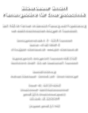 &nbsp;Silberbauer GmbH Planungsbüro für Energietechnik  Seit 1983 Ihr Partner im Bereich Planung und Projektierung von elektrotechnischen Anlagen in Traunstein.  Sonntagshornstraße 6 · D - 83278 Traunstein Telefon +49 861 98969-0 office@pbs-silberbauer.de · www.pbs-silberbauer.de Registergericht: Amtsgericht Traunstein HRB 27502 Rechtsform: GmbH · Sitz der Gesellschaft: Traunstein Geschäftsführung: Andreas Silberbauer · Dominik Lehr · Simon Helminger Steuer-Nr.: 163/137/40343 Umsatzsteuer-Identifikationsnummer gemäß §27a Umsatzsteuergesetz: USt.Id.Nr.: DE 322929299 (Angaben gemäß § 5 TMG) 