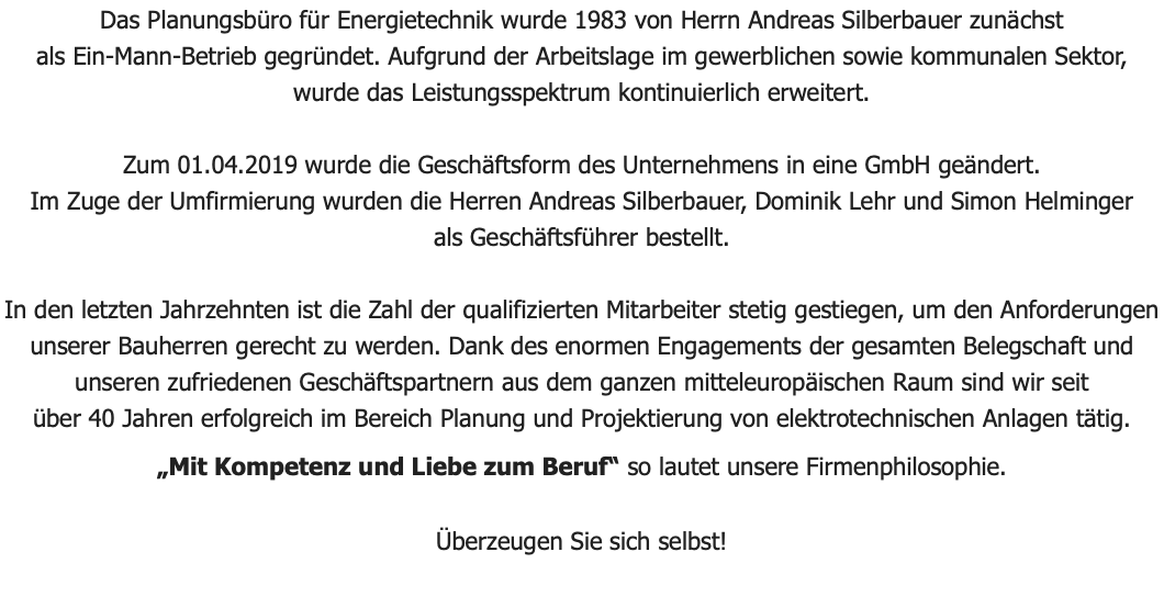 Das Planungsbüro für Energietechnik wurde 1983 von Herrn Andreas Silberbauer zunächst als Ein-Mann-Betrieb gegründet. Aufgrund der Arbeitslage im gewerblichen sowie kommunalen Sektor, wurde das Leistungsspektrum kontinuierlich erweitert. Zum 01.04.2019 wurde die Geschäftsform des Unternehmens in eine GmbH geändert. Im Zuge der Umfirmierung wurden die Herren Andreas Silberbauer, Dominik Lehr und Simon Helminger als Geschäftsführer bestellt. In den letzten Jahrzehnten ist die Zahl der qualifizierten Mitarbeiter stetig gestiegen, um den Anforderungen unserer Bauherren gerecht zu werden. Dank des enormen Engagements der gesamten Belegschaft und unseren zufriedenen Geschäftspartnern aus dem ganzen mitteleuropäischen Raum sind wir seit über 40 Jahren erfolgreich im Bereich Planung und Projektierung von elektrotechnischen Anlagen tätig. „Mit Kompetenz und Liebe zum Beruf“ so lautet unsere Firmenphilosophie. Überzeugen Sie sich selbst! 